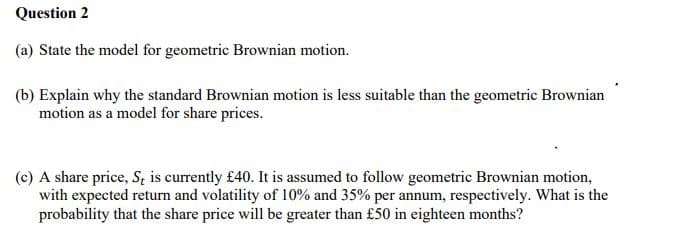 Question 2
(a) State the model for geometric Brownian motion.
(b) Explain why the standard Brownian motion is less suitable than the geometric Brownian
motion as a model for share prices.
(c) A share price, St is currently £40. It is assumed to follow geometric Brownian motion,
with expected return and volatility of 10% and 35% per annum, respectively. What is the
probability that the share price will be greater than £50 in eighteen months?
