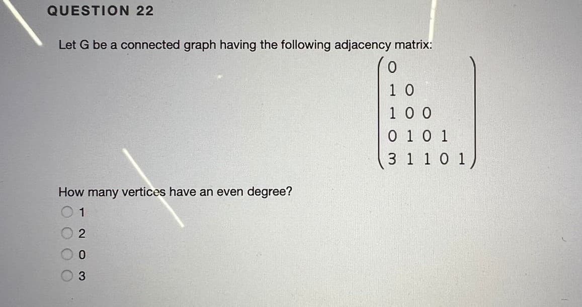 QUESTION 22
Let G be a connected graph having the following adjacency matrix:
1 0
1 0 0
0 1 0 1
3 1 1 0 1
How many vertices have an even degree?
1
0.
-2o 3
O000
