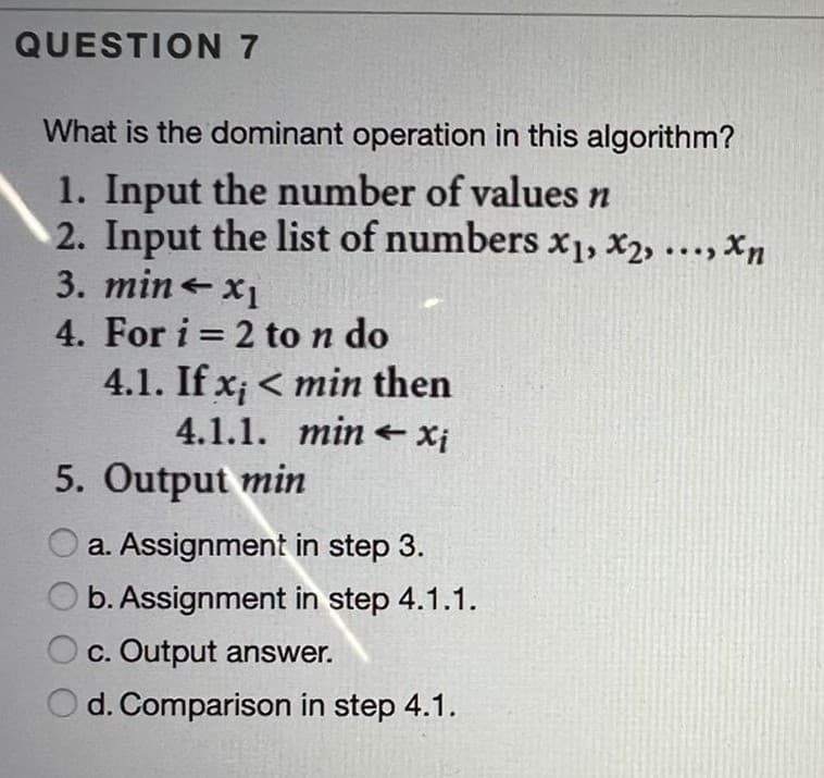 QUESTION7
What is the dominant operation in this algorithm?
1. Input the number of values n
2. Input the list of numbers x1, X2, ..., Xn
3. mine x1
4. For i = 2 to n do
4.1. If x; < min then
4.1.1. min e Xj
%3D
5. Output min
a. Assignment in step 3.
b. Assignment in step 4.1.1.
c. Output answer.
d. Comparison in step 4.1.
