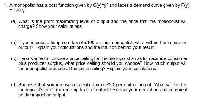 1. A monopolist has a cost function given by C(y)=y? and faces a demand curve given by P(y)
= 120-y.
%3D
(a) What is the profit maximizing level of output and the price that the monopolist will
charge? Show your calculations.
(b) If you impose a lump sum tax of £100 on this monopolist, what will be the impact on
output? Explain your calculations and the intuition behind your result.
(c) If you wanted to choose a price ceiling for this monopolist so as to maximize consumer
plus producer surplus, what price ceiling should you choose? How much output will
the monopolist produce at this price ceiling? Explain your calculations.
(d) Suppose that you impose a specific tax of £20 per unit of output. What will be the
monopolist's profit maximizing level of output? Explain your derivation and comment
on the impact on output.
