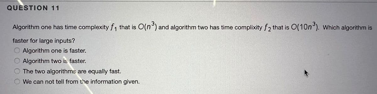 QUESTION 11
Algorithm one has time complexity f, that is O(n°) and algorithm two has time complixity f2 that is 0(10n°). Which algorithm is
faster for large inputs?
Algorithm one is faster.
Algorithm two is faster.
The two algorithms are equally fast.
We can not tell from the information given.
