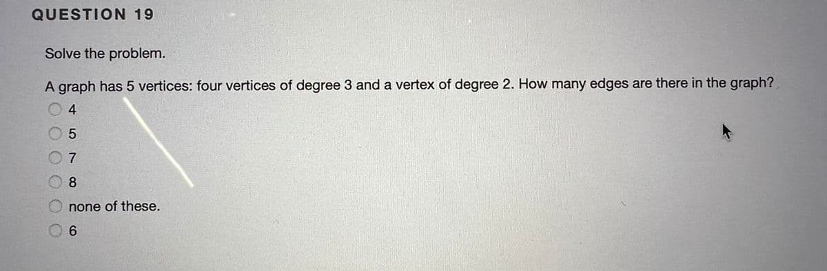 QUESTION 19
Solve the problem.
A graph has 5 vertices: four vertices of degree 3 and a vertex of degree 2. How many edges are there in the graph?
4
5
8
none of these.
6.
O O C
