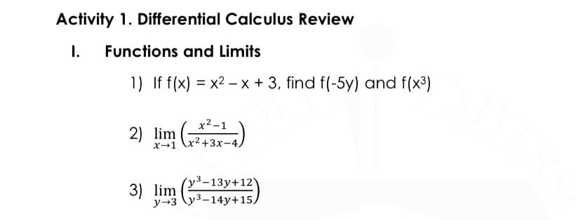 Activity 1. Differential Calculus Review
I.
Functions and Limits
1) If f(x) = x2 – x + 3, find f(-5y) and f(x3)
%3D
x2-1
2) lim 2+3x-4.
x→1
´y³-13y+12)
3) lim
y-3 \y3-14y+15,
