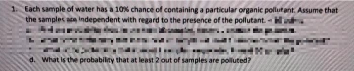 1. Each sample of water has a 10% chance of containing a particular organic pollutant. Assume that
the samples ace independent with regard to the presence of the pollutant.
d. What is the probability that at least 2 out of samples are polluted?
