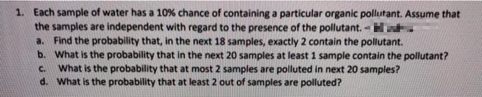 1. Each sample of water has a 10% chance of containing a particular organic pollutant. Assume that
the samples are independent with regard to the presence of the pollutant. - H
a. Find the probability that, in the next 18 samples, exactly 2 contain the pollutant.
b. What is the probability that in the next 20 samples at least 1 sample contain the pollutant?
What is the probability that at most 2 samples are polluted in next 20 samples?
d. What is the probability that at least 2 out of samples are polluted?
C.
