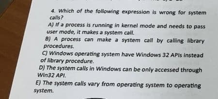 4. Which of the following expression is wrong for system
calls?
A) If a process is running in kernel mode and needs to pass
user mode, it makes a system call.
B) A process can make a system call by calling library
procedures.
C) Windows operating system have Windows 32 APIs instead
of library procedure.
D) The system calls in Windows can be only accessed through
Win32 API.
E) The system calls vary from operating system to operating
system.