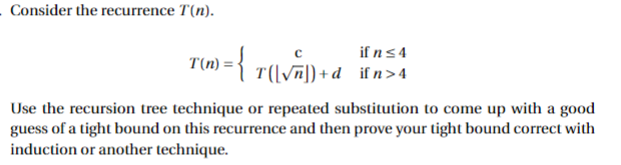 Consider the recurrence T(n).
r(n) = { T[{\√~]) + d
if n ≤ 4
([√n])+d_ifn>4
Use the recursion tree technique or repeated substitution to come up with a good
guess of a tight bound on this recurrence and then prove your tight bound correct with
induction or another technique.