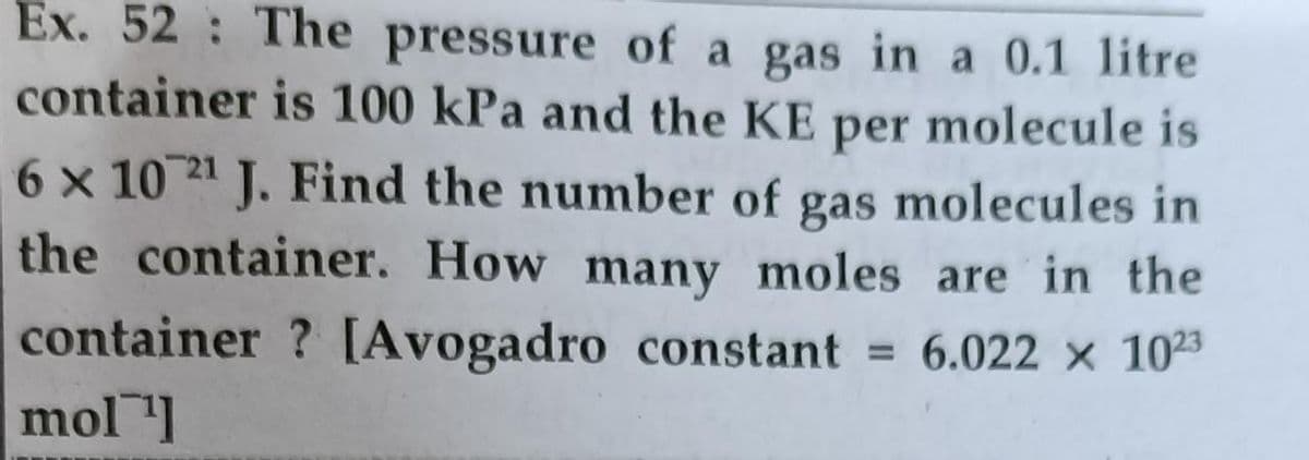 Ex. 52: The pressure of a gas in a 0.1 litre
container is 100 kPa and the KE per molecule is
6 x 10 21 J. Find the number of gas molecules in
the container. How many moles are in the
container ? [Avogadro constant = 6.022 x 1023
mol 1
