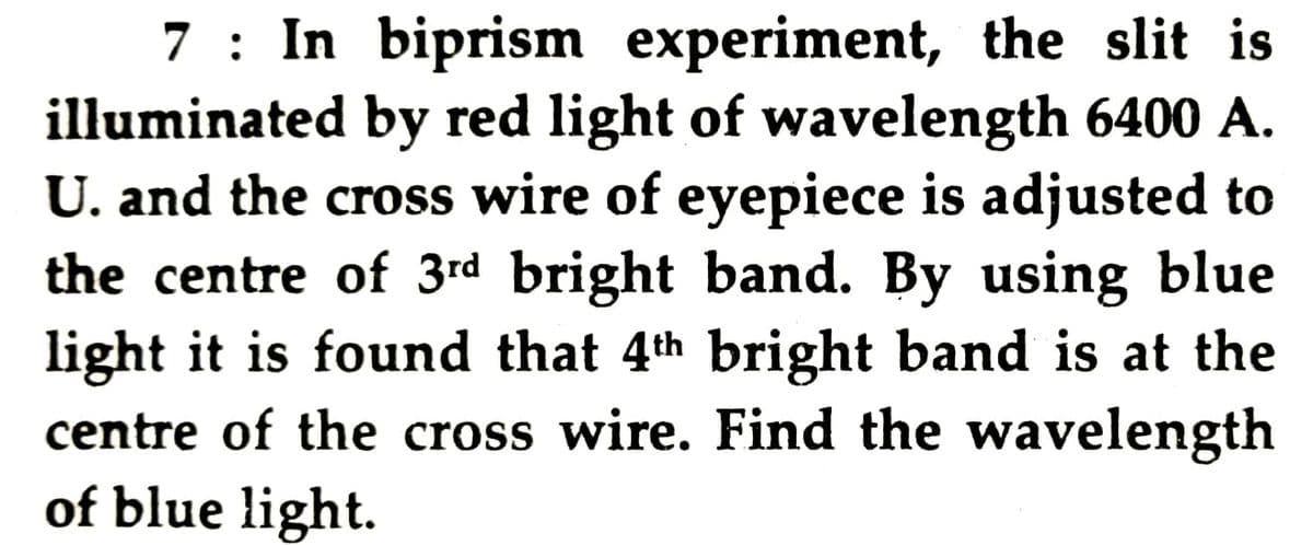 7 : In biprism experiment, the slit is
illuminated by red light of wavelength 6400 A.
U. and the cross wire of eyepiece is adjusted to
the centre of 3rd bright band. By using blue
light it is found that 4th bright band is at the
centre of the cross wire. Find the wavelength
of blue light.
