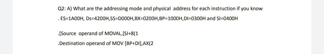 Q2: A) What are the addressing mode and physical address for each instruction if you know
. ES=1A00H, Ds=4200H,SS=D000H,BX=0200H,BP=1000H,DI=0300H and Sl=0400H
.[Source operand of MOVAL,[SI+8(1
.Destination operand of MOV [BP+DI],AX(2
