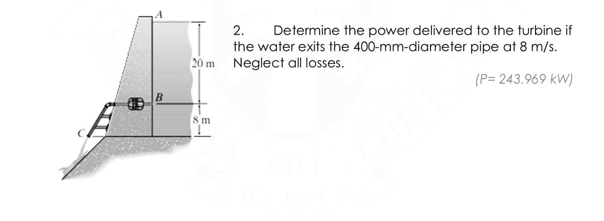 2.
Determine the power delivered to the turbine if
the water exits the 400-mm-diameter pipe at 8 m/s.
Neglect all losses.
20 m
(P= 243.969 kW)
B
8 m
