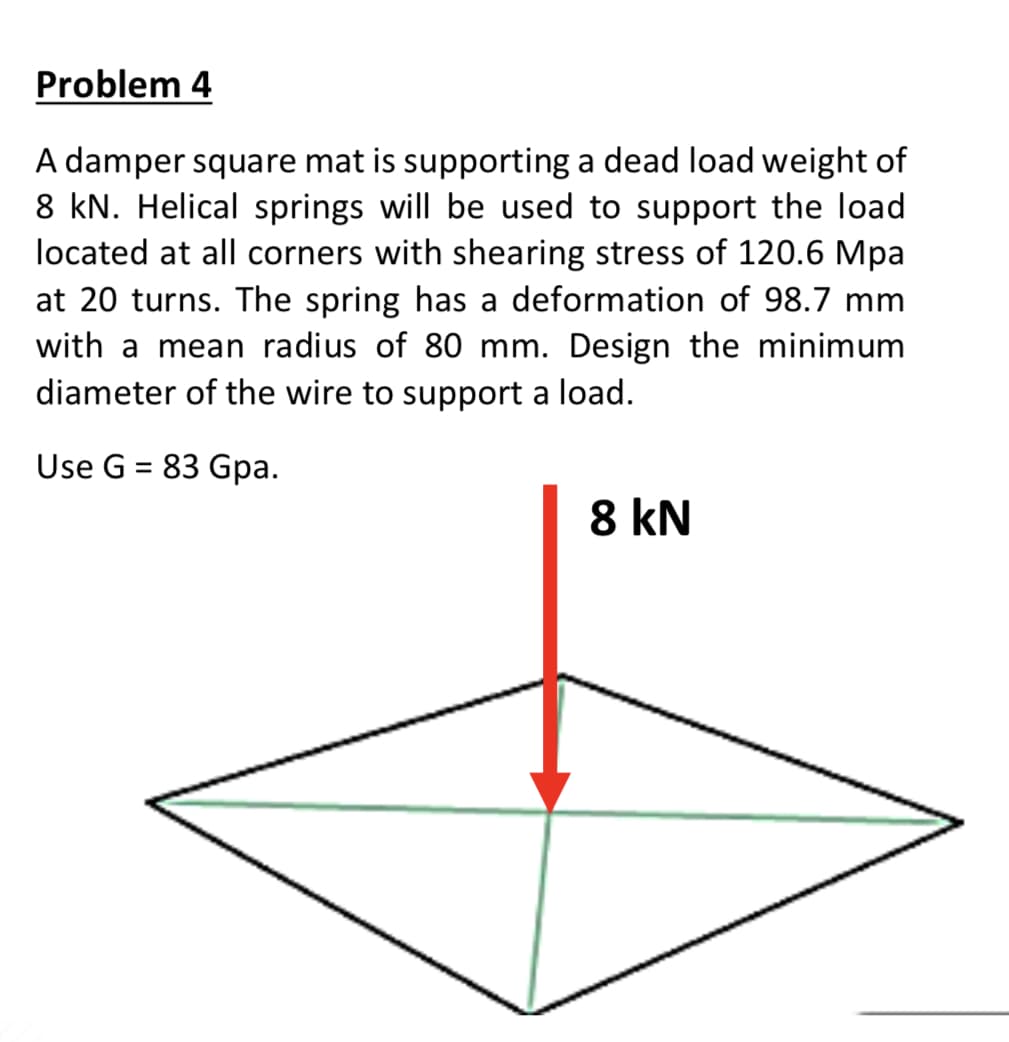 Problem 4
A damper square mat is supporting a dead load weight of
8 kN. Helical springs will be used to support the load
located at all corners with shearing stress of 120.6 Mpa
at 20 turns. The spring has a deformation of 98.7 mm
with a mean radius of 80 mm. Design the minimum
diameter of the wire to support a load.
Use G = 83 Gpa.
%3D
8 kN
