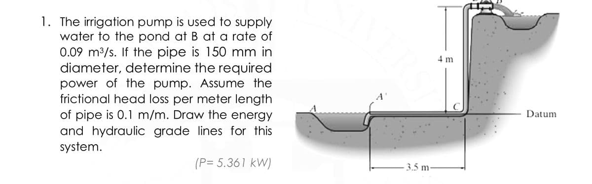 1. The irrigation pump is used to supply
water to the pond at B at a rate of
0.09 m3/s. If the pipe is 150 mm in
diameter, determine the required
power of the pump. Assume the
frictional head loss per meter length
of pipe is 0.1 m/m. Draw the energy
and hydraulic grade lines for this
system.
4 m
Datum
(P= 5.361 kW)
- 3.5 m
