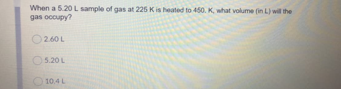 When a 5.20 L sample of gas at 225 K is heated to 450. K, what volume (in L) will the
gas occupy?
O 2.60 L
O5.20 L
10.4 L
