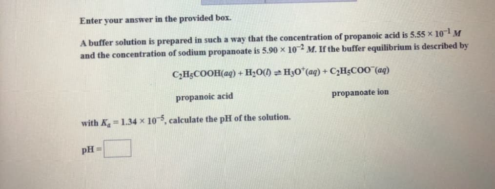 Enter your answer in the provided box.
A buffer solution is prepared in such a way that the concentration of propanoic acid is 5.55 × 10¬1 M
and the concentration of sodium propanoate is 5.90 × 10~2 M. If the buffer equilibrium is described by
CH3COOH(aq) + H2O(1) =H3O*(aq) + C2HgCOO¯(aq)
propanoic acid
propanoate ion
with K=1.34 x 105, calculate the pH of the solution.
pH =

