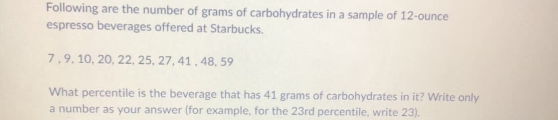 Following are the number of grams of carbohydrates in a sample of 12-ounce
espresso beverages offered at Starbucks.
7,9, 10, 20, 22, 25, 27, 41, 48, 59
What percentile is the beverage that has 41 grams of carbohydrates in it? Write only
a number as your answer (for example, for the 23rd percentile, write 23).
