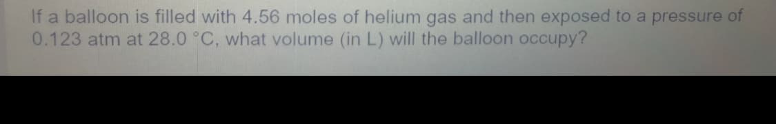If a balloon is filled with 4.56 moles of helium gas and then exposed to a pressure of
0.123 atm at 28.0 °C, what volume (in L) will the balloon occupy?

