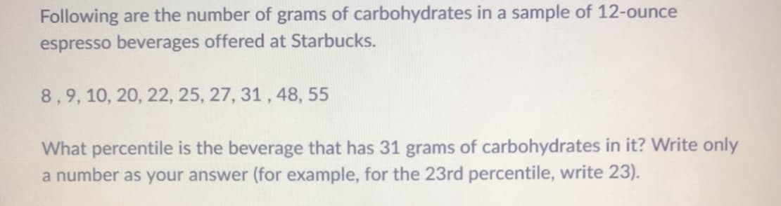 Following are the number of grams of carbohydrates in a sample of 12-ounce
espresso beverages offered at Starbucks.
8,9, 10, 20, 22, 25, 27, 31 , 48, 55
What percentile is the beverage that has 31 grams of carbohydrates in it? Write only
a number as your answer (for example, for the 23rd percentile, write 23).
