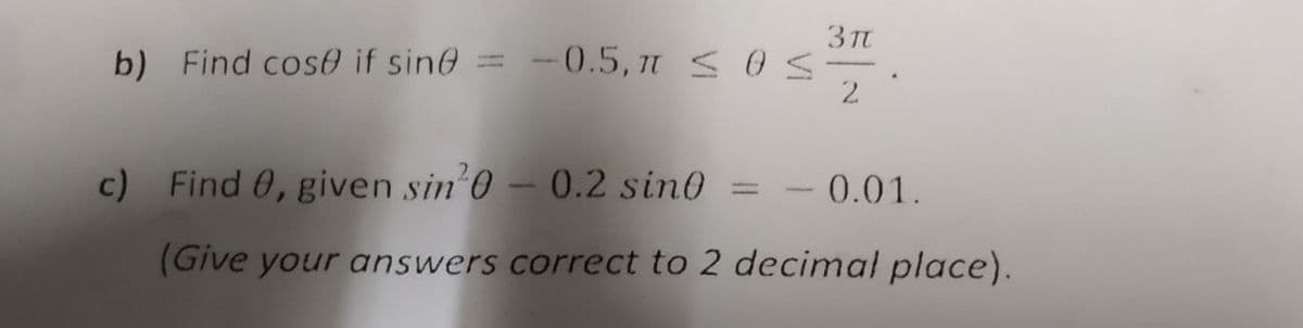 3 π
b) Find cose if sine = -0.5, n ≤ 0 ≤
2
c) Find 0, given sin³0 - 0.2 sin0 = -0.01.
(Give your answers correct to 2 decimal place).