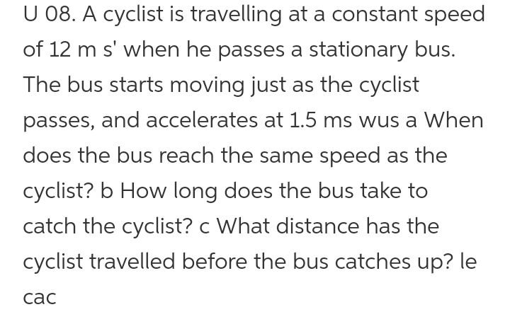U 08. A cyclist is travelling at a constant speed
of 12 m s' when he passes a stationary bus.
The bus starts moving just as the cyclist
passes, and accelerates at 1.5 ms wus a When
does the bus reach the same speed as the
cyclist? b How long does the bus take to
catch the cyclist? c What distance has the
