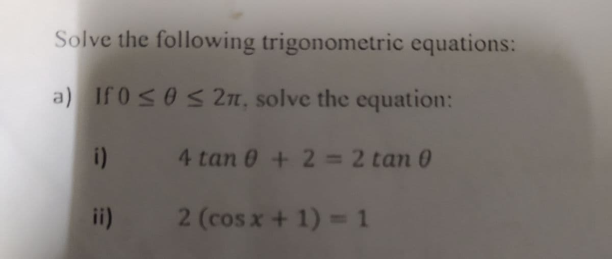 Solve the following trigonometric equations:
a) If 0 ≤ 0 ≤ 2π, solve the equation:
i)
4 tan 0 + 2 = 2 tan 0
ii)
2 (cos x + 1) = 1