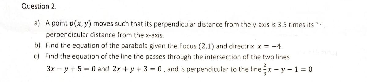 Question 2.
a) A point p(x, y) moves such that its perpendicular distance from the y-axis is 3.5 times its ****
perpendicular distance from the x-axis.
b) Find the equation of the parabola given the Focus (2,1) and directrix x = -4.
Find the equation of the line the passes through the intersection of the two lines
3x - y + 5 = 0 and 2x + y + 3 = 0, and is perpendicular to the linex - y - 1 = 0