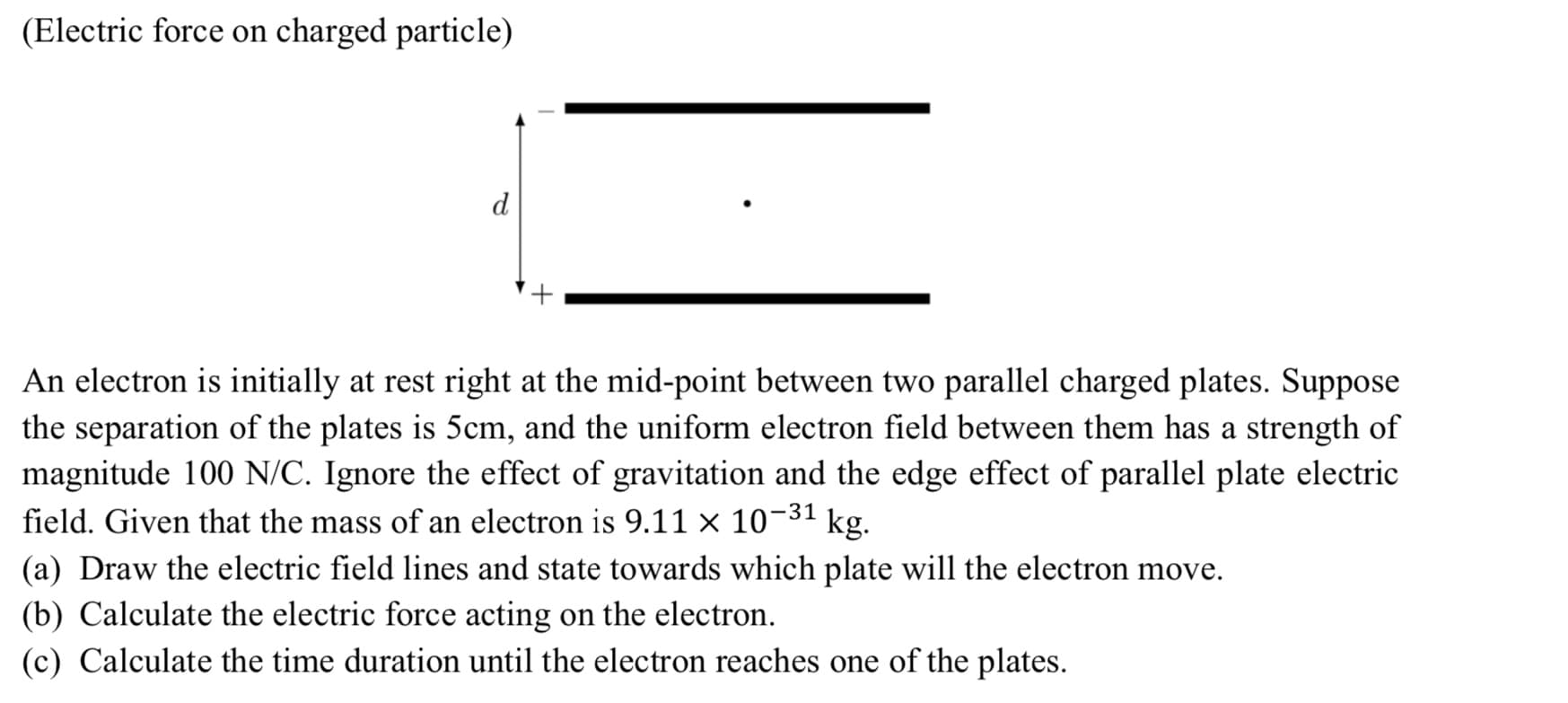 (Electric force on charged particle)
An electron is initially at rest right at the mid-point between two parallel charged plates. Suppose
the separation of the plates is 5cm, and the uniform electron field between them has a strength of
magnitude 100 N/C. Ignore the effect of gravitation and the edge effect of parallel plate electric
field. Given that the mass of an electron is 9.11 × 10-31 kg.
(a) Draw the electric field lines and state towards which plate will the electron move.
(b) Calculate the electric force acting on the electron.
(c) Calculate the time duration until the electron reaches one of the plates.
