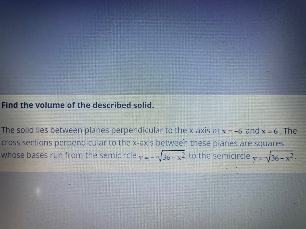 Find the volume of the described solid.
The solid lies between planes perpendicular to the x-axis at x = -6 and x = 6. The
cross sections perpendicular to the x-axis between these planes are squares
whose bases run from the semicircle =-36 - x to the semicircle =36- x2.
