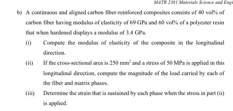 MATR 2381 Materials Science and Engi
b) A continuous and aligned carbon fiber-reinforced composites consists of 40 vol% of
carbon fiber having modulus of elasticity of 69 GPa and 60 vol% of a polyester resin
that when hardened displays a modulus of 3.4 GPa.
(i)
Compute the modulus of elasticity of the composite in the longitudinal
direction.
(ii)
If the cross-sectional area is 250 mm? and a stress of 50 MPa is applied in this
longitudinal direction, compute the magnitude of the load carried by each of
the fiber and matrix phases.
(iii)
Determine the strain that is sustained by each phase when the stress in part (ii)
is applied.
