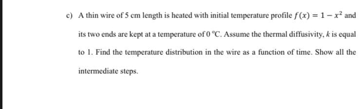 c) A thin wire of 5 cm length is heated with initial temperature profile f (x) = 1- x² and
its two ends are kept at a temperature of O °C. Assume the thermal diffusivity, k is equal
to 1. Find the temperature distribution in the wire as a function of time. Show all the
intermediate steps.
