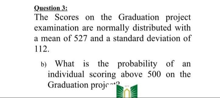 Question 3:
The Scores on the Graduation project
examination are normally distributed with
a mean of 527 and a standard deviation of
112.
b) What is the probability of
individual scoring above 500 on the
Graduation projr
an
