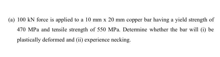 (a) 100 kN force is applied to a 10 mm x 20 mm copper bar having a yield strength of
470 MPa and tensile strength of 550 MPa. Determine whether the bar will (i) be
plastically deformed and (ii) experience necking.
