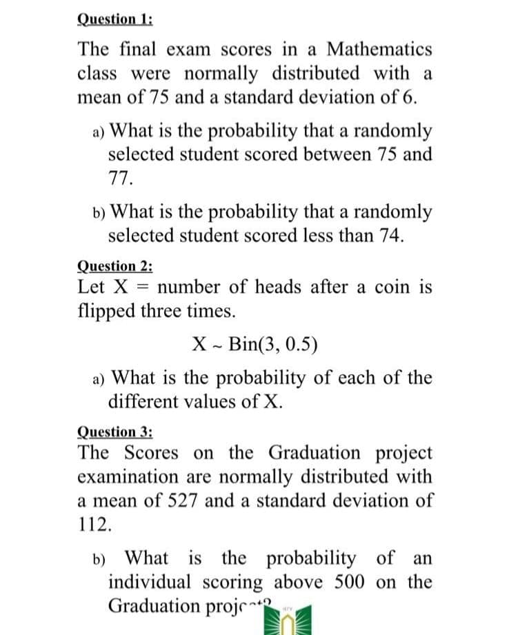 Question 1:
The final exam scores in a Mathematics
class were normally distributed with a
mean of 75 and a standard deviation of 6.
a) What is the probability that a randomly
selected student scored between 75 and
77.
b) What is the probability that a randomly
selected student scored less than 74.
Question 2:
Let X = number of heads after a coin is
flipped three times.
X - Bin(3, 0.5)
a) What is the probability of each of the
different values of X.
Question 3:
The Scores on the Graduation project
examination are normally distributed with
a mean of 527 and a standard deviation of
112.
b) What is the
probability of an
individual scoring above 500 on the
Graduation projr
