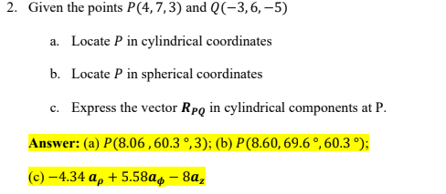 2. Given the points P(4,7,3) and Q(-3,6,–5)
a. Locate P in cylindrical coordinates
b. Locate P in spherical coordinates
c. Express the vector Rpq in cylindrical components at P.
Answer: (a) P(8.06 ,60.3 °,3); (b) P(8.60, 69.6 °, 60.3 °);
(c) -4.34 a, + 5.58a4 – 8a,

