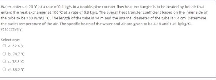 Water enters at 20 °C at a rate of 0.1 kg/s in a double-pipe counter flow heat exchanger is to be heated by hot air that
enters the heat exchanger at 100 °C at a rate of 0.3 kg/s. The overall heat transfer coefficient based on the inner side of
the tube to be 100 W/m2. "C. The length of the tube is 14 m and the internal diameter of the tube is 1.4 cm. Determine
the outlet temperature of the air. The specific heats of the water and air are given to be 4.18 and 1.01 k/kg."C.
respectively.
Select one:
O a. 82.6 °C
O b. 74.7 C
O c. 72.5 C
O d. 86.2 C
