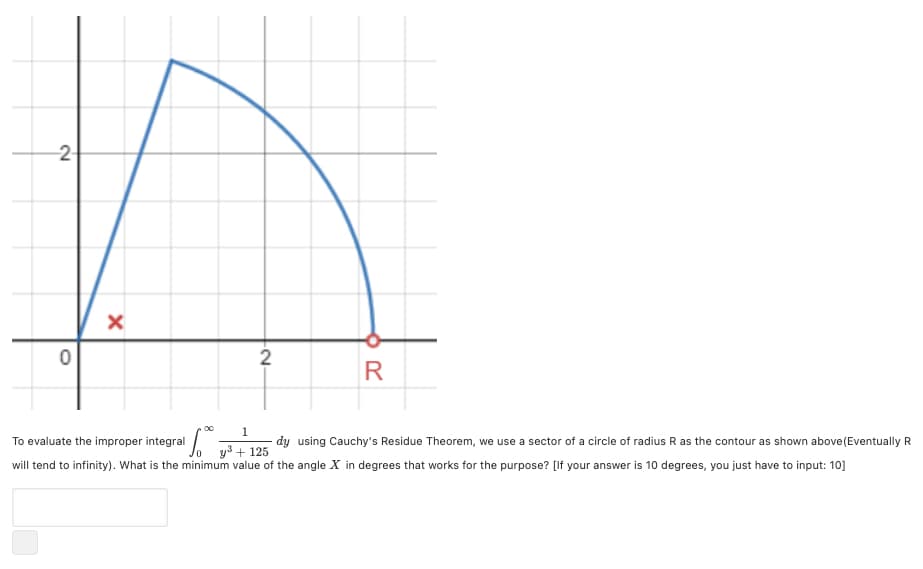 2-
2
R
00
1
dy using Cauchy's Residue Theorem, we use a sector of a circle of radius R as the contour as shown above(Eventually R
To evaluate the improper integral
+ 125
will tend to infinity). What is the minimum value of the angle X in degrees that works for the purpose? [If your answer is 10 degrees, you just have to input: 10]
