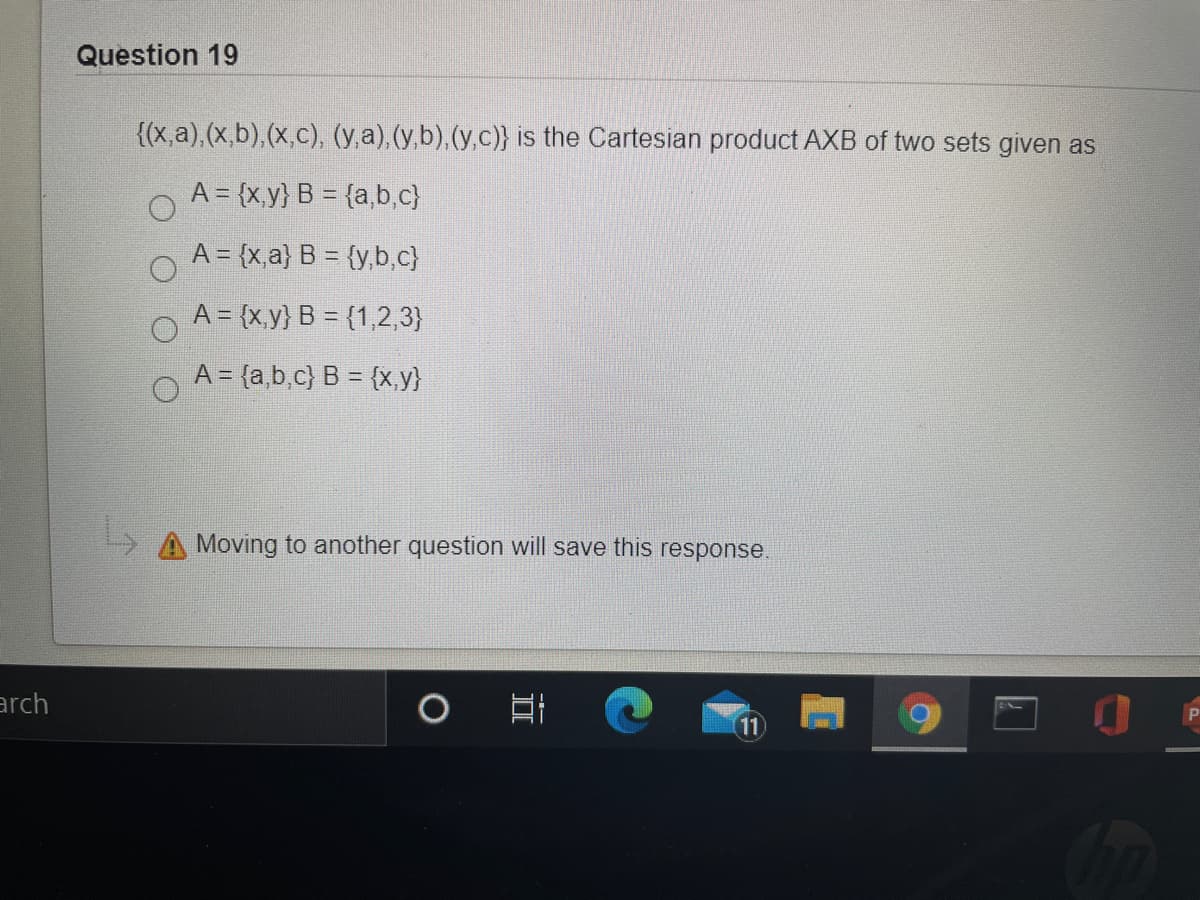 Question 19
{(x,a), (x.b),(x,c), (y,a), (y,b),(y,c)} is the Cartesian product AXB of two sets given as
A = {x,y} B = {a,b,c}
A = {x,a} B = {y,b,c}
A = {x,y} B = {1,2,3}
A = {a,b,c) B = {x,y}
> A Moving to another question will save this response.
arch
11
