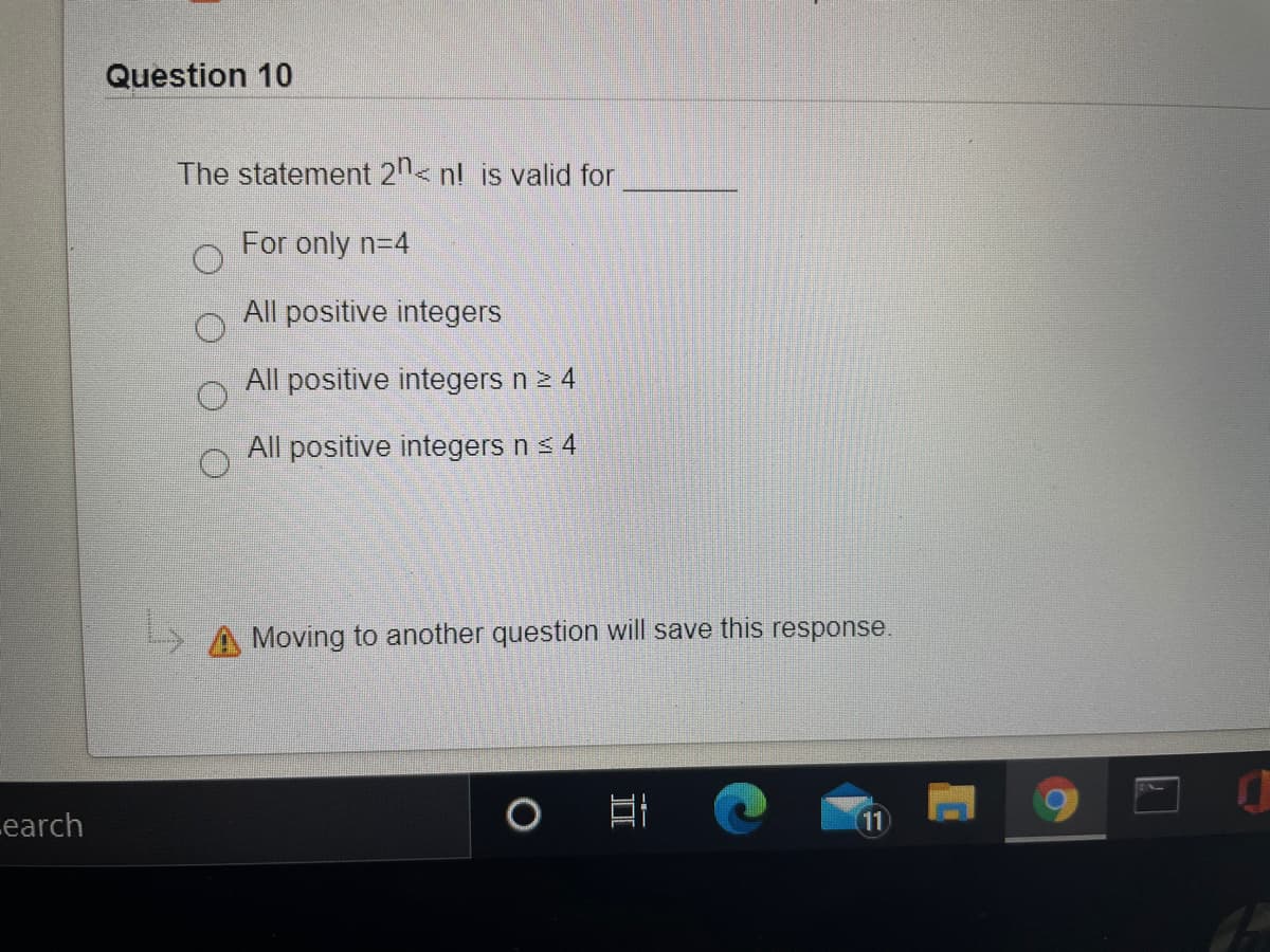 Question 10
The statement 21< nl is valid for
For only n=4
All positive integers
All positive integers n 2 4
All positive integers n s 4
Moving to another question will save this response.
Learch
