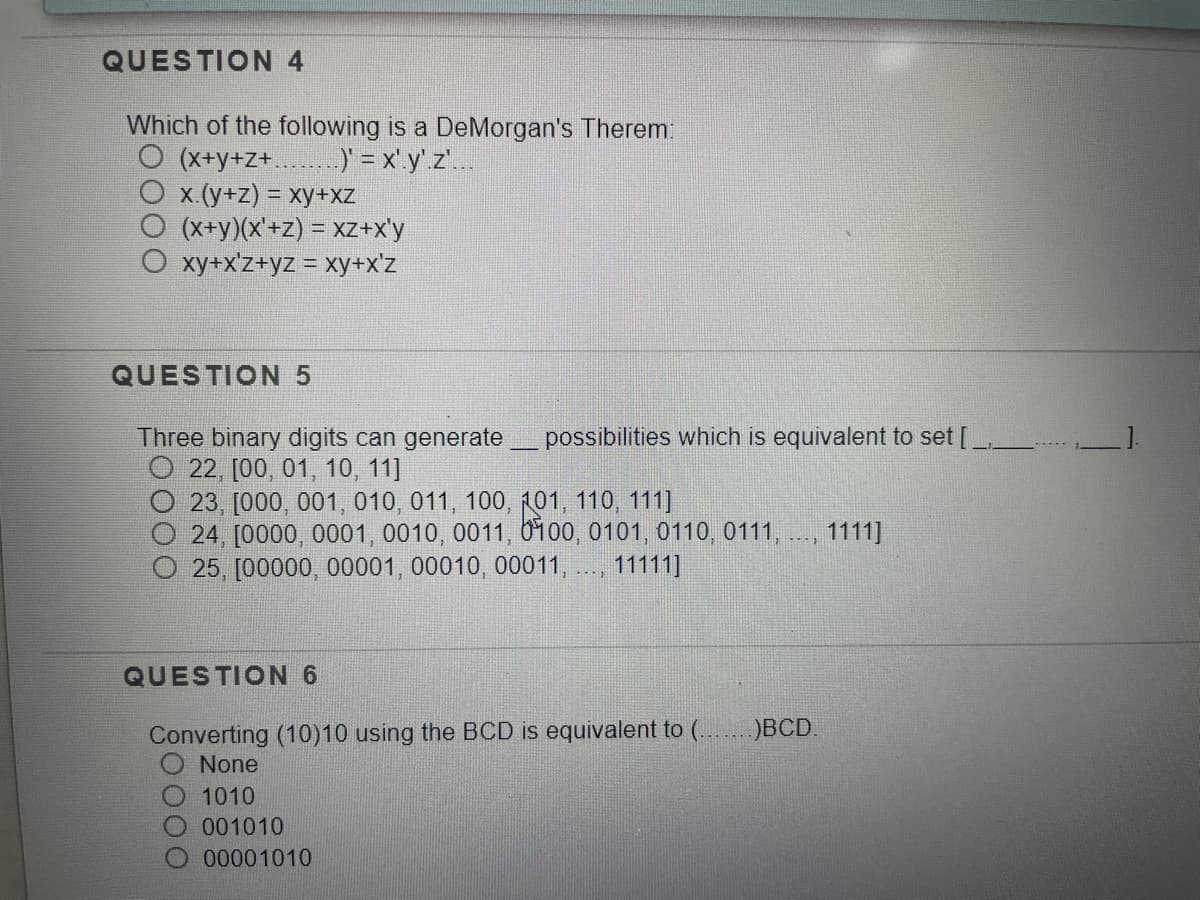 QUESTION 4
Which of the following is a DeMorgan's Therem:
O (x+y+Z+..
x.(y+z) = xy+xz
(x+y)(x'+z) = xz+x'y
O xy+x'z+yz = xy+x'z
)' = x' y' z'..
QUESTION 5
Three binary digits can generate_ possibilities which is equivalent to set [,
O 22, [00, 01, 10, 11]
23, [000, 001, 010, 011, 100, 101, 110, 111]
24, [0000, 0001, 0010, 0011, 0100, 0101, 0110, 0111,
O 25, [00000, 00001, 00010, 00011,.
1111]
---
11111]
QUESTION 6
Converting (10)10 using the BCD is equivalent to (.
None
)BCD.
O 1010
O.001010
00001010
