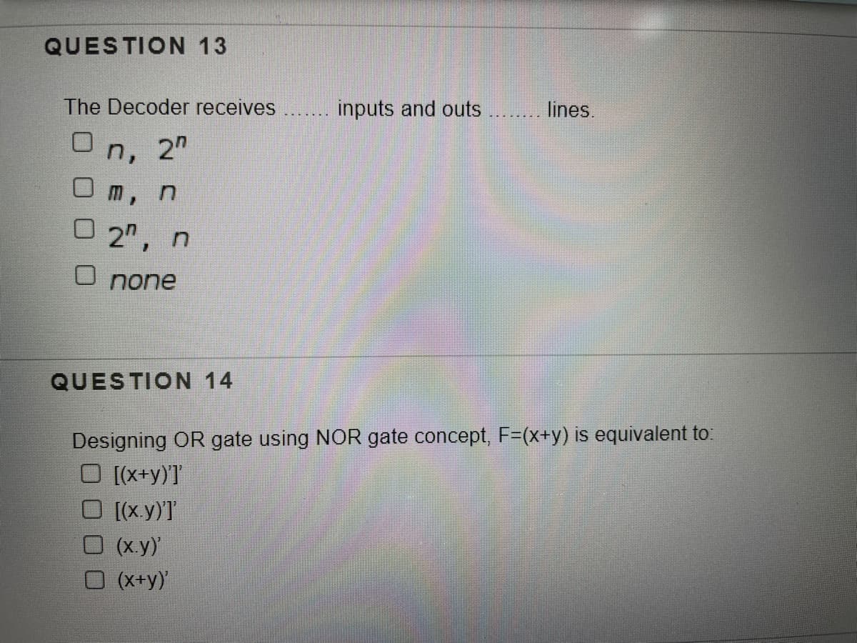 QUESTION 13
The Decoder receives
inputs and outs
lines.
n,
2"
O m, n
O 2",
O none
QUESTION 14
Designing OR gate using NOR gate concept, F=(x+y) is equivalent to:
O [(x+y)'T
[(x.y)T
(x.y)
O (x+y)
