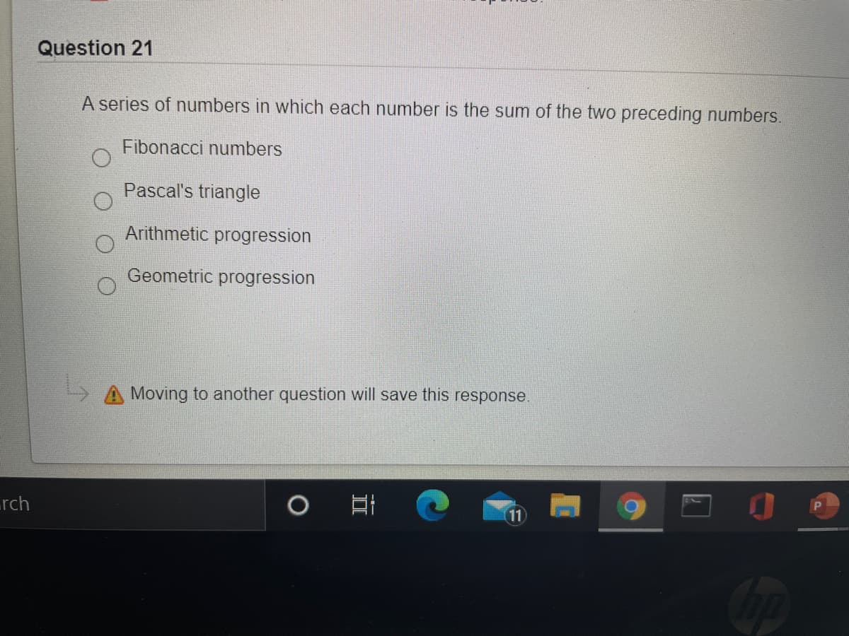 Question 21
A series of numbers in which each number is the sum of the two preceding numbers.
Fibonacci numbers
Pascal's triangle
Arithmetic progression
Geometric progression
A Moving to another question will save this response.
rch
