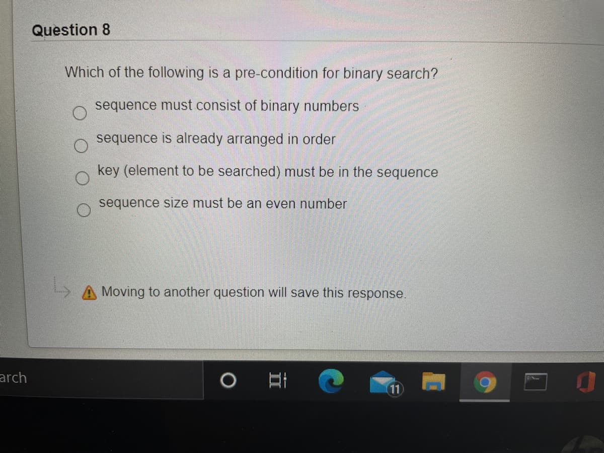 Question 8
Which of the following is a pre-condition for binary search?
sequence must consist of binary numbers
sequence is already arranged in order
key (element to be searched) must be in the sequence
sequence size must be an even number
Moving to another question will save this response.
arch
