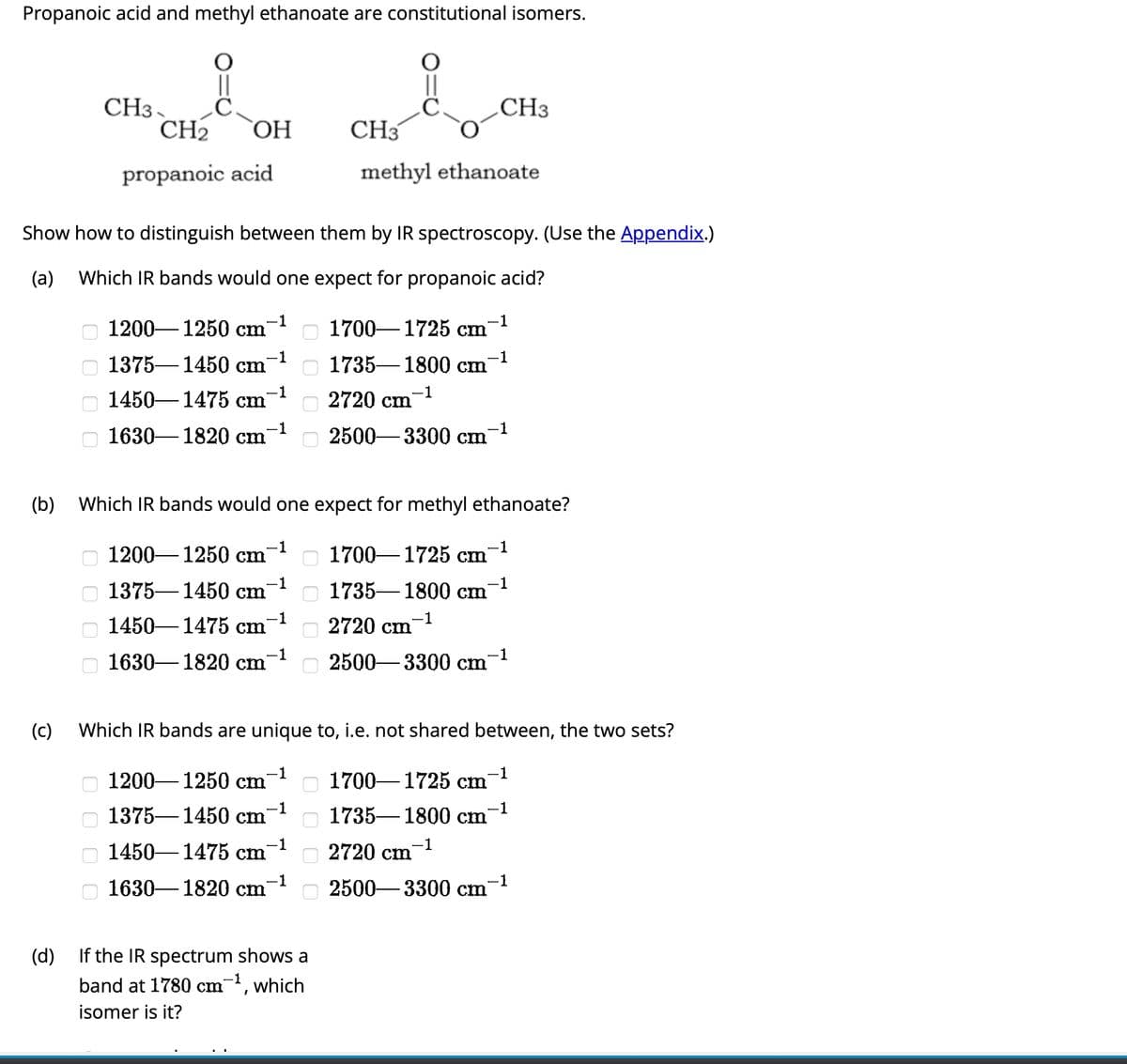 Propanoic acid and methyl ethanoate are constitutional isomers.
(c)
оооо
(d)
CH3
оооо
CH₂ OH
Show how to distinguish between them by IR spectroscopy. (Use the Appendix.)
(a) Which IR bands would one expect for propanoic acid?
propanoic acid
оооо
1200-1250 cm
1375 1450 cm
1450 1475 cm
1630-1820 cm
-1
1200-1250 cm
1375 1450 cm
1450-1475 cm
1630-1820 cm
1375 1450 cm
-1
-1
-1
-1
1200-1250 cm
(b) Which IR bands would one expect for methyl ethanoate?
-1
-1
1450 1475 cm
-1
-1
1630-1820 cm
-1
00000000
−1
CH₂-C
0000
methyl ethanoate
If the IR spectrum shows a
band at 1780 cm-¹, which
isomer is it?
1700-1725 cm
1735-1800 cm
2720 cm
-1
2500-3300 cm
2720 cm
Which IR bands are unique to, i.e. not shared between, the two sets?
-1
1700 1725 cm
2500-3300 cm
-1
CH3
1735-1800 cm
-1
-1
-1
2720 cm
-1
2500-3300 cm
-1
1700-1725 cm
-1
1735-1800 cm
-1
-1
-1