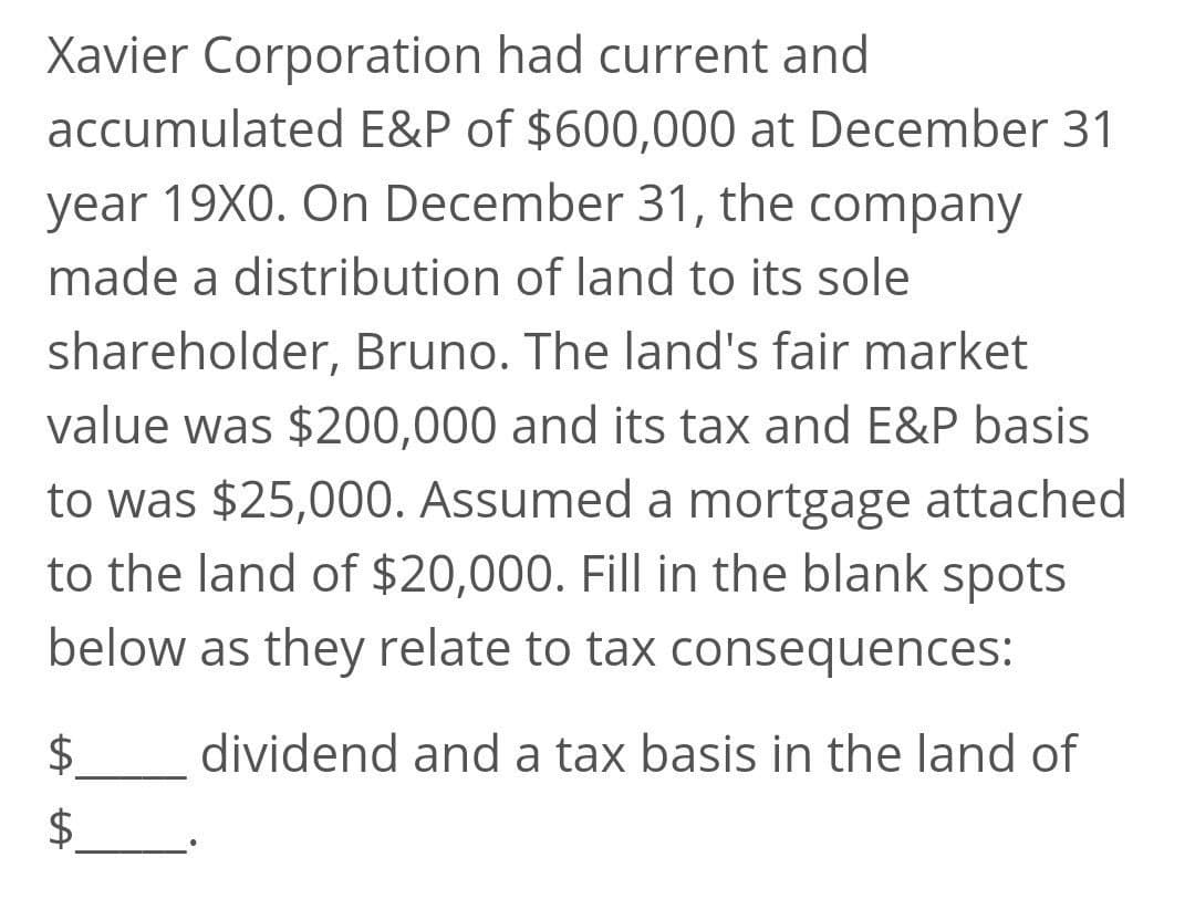 Xavier Corporation had current and
accumulated E&P of $600,000 at December 31
year 19X0. On December 31, the company
made a distribution of land to its sole
shareholder, Bruno. The land's fair market
value was $200,000 and its tax and E&P basis
to was $25,000. Assumed a mortgage attached
to the land of $20,000. Fill in the blank spots
below as they relate to tax consequences:
dividend and a tax basis in the land of
$4
%24
%24
