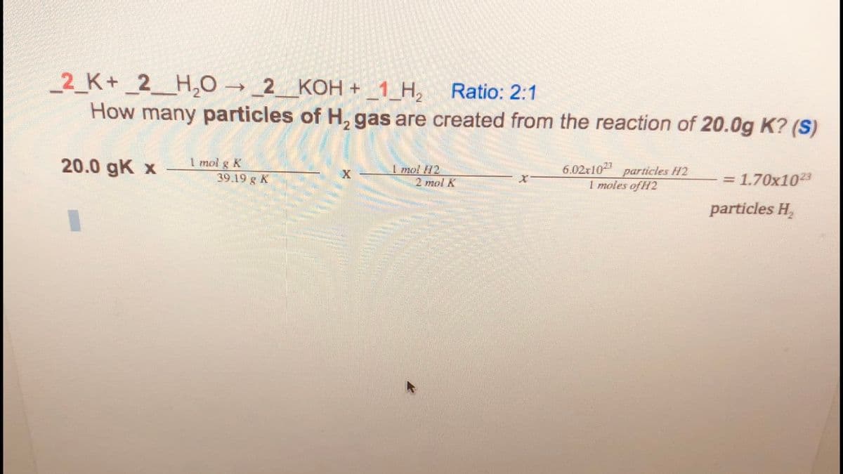 2 K+ _2__H,0 → _2_KOH + _1_H, Ratio: 2:1
How many particles of H, gas are created from the reaction of 20.0g K? (S)
20.0 gK x
1 mol g K
39.19 g K
1 mol H2
2 mol K
6.02x102 particles H2
1 moles of H2
= 1.70x1023
X
particles H,
