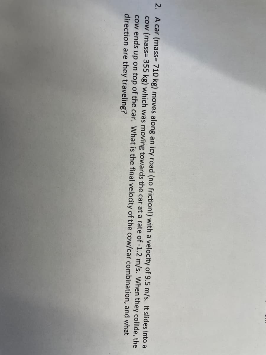 2. A car (mass= 710 kg) moves along an icy road (no friction!) with a velocity of 9.5 m/s. It slides into a
cow (mass= 355 kg) which was moving towards the car at a rate of -1.2 m/s. When they collide, the
cow ends up on top of the car. What is the final velocity of the cow/car combination, and what
direction are they traveling?
