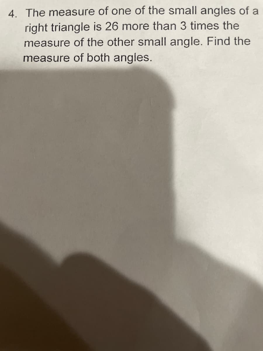 4. The measure of one of the small angles of a
right triangle is 26 more than 3 times the
measure of the other small angle. Find the
measure of both angles.
