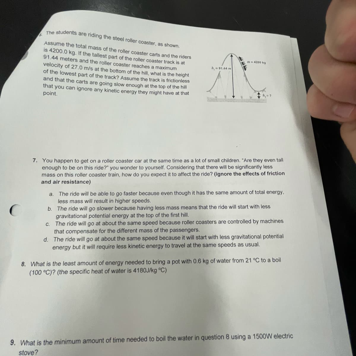 The students are riding the steel roller coaster, as shown.
Assume the total mass of the roller coaster carts and the riders
is 4200.0 kg. If the tallest part of the roller coaster track is at
91.44 meters and the roller coaster reaches a maximum
m- 4200 kg
velocity of 27.0 m/s at the bottom of the hill, what is the height
of the lowest part of the track? Assume the track is frictionless
and that the carts are going slow enough at the top of the hill
that you can ignore any kinetic energy they might have at that
point.
h, -01.44 m
h,= ?
7. You happen to get on a roller coaster car at the same time as a lot of small children. "Are they even tall
enough to be on this ride?" you wonder to yourself. Considering that there will be significantly less
mass on this roller coaster train, how do you expect it to affect the ride? (ignore the effects of friction
and air resistance)
a. The ride will be able to go faster because even though it has the same amount of total energy,
less mass will result in higher speeds.
b. The ride will go slower because having less mass means that the ride will start with less
gravitational potential energy at the top of the first hill.
C. The ride will go at about the same speed because roller coasters are controlled by machines
that compensate for the different mass of the passengers.
d. The ride will go at about the same speed because it will start with less gravitational potential
energy but it will require less kinetic energy to travel at the same speeds as usual.
8. What is the least amount of energy needed to bring a pot with 0.6 kg of water from 21 °C to a boil
(100 °C)? (the specific heat of water is 4180J/kg °C)
9. What is the minimum amount of time needed to boil the water in question 8 using a 1500W electric
stove?
