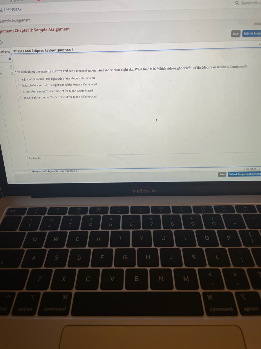 SE MINDTAP
Sample Assignment
gnment: Chapter 3: Sample Assignment
3-
estions Phases and Eclipses Review Question 6
..
9.
ck
O
esc
1
O
You look along the easterly horizon and see a crescent moon rising in the clear night sky. What time is it? Which side-right or left-of the Moon's near side is illuminated?
Oa. Just after sunrise. The right side of the Moon is illuminated.
O b. Just before sunset. The right side of the Moon is illuminated.
c. Just after sunset. The left side of the Moon is illuminated.
O d. Just before sunrise. The left side of the Moon is illuminated.
O-Icon Key
Phases and Eclipses Review Question 6
!
7
FI
A
1
option
N
2
W
S
X
command
#
3
80
E
D
$
4
C
888
R
F
%
5
V
T
G
MacBook Air
A
6
B
Y
&
7
H
F7
U
N
*
8
J
DII
1
M
(
9
K
19
O
O
H
Save
L
F10
Q Search this ca
Save
P
Question 19.
Submit Assignment for Grad
command
Submit Assign
.
¡
Assig
9
11
?]
=
?
option