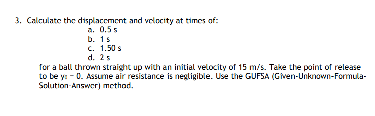 3. Calculate the displacement and velocity at times of:
а. О.5 s
b. 1s
c. 1.50 s
d. 2s
for a ball thrown straight up with an initial velocity of 15 m/s. Take the point of release
to be yo = 0. Assume air resistance is negligible. Use the GUFSA (Given-Unknown-Formula-
Solution-Answer) method.
